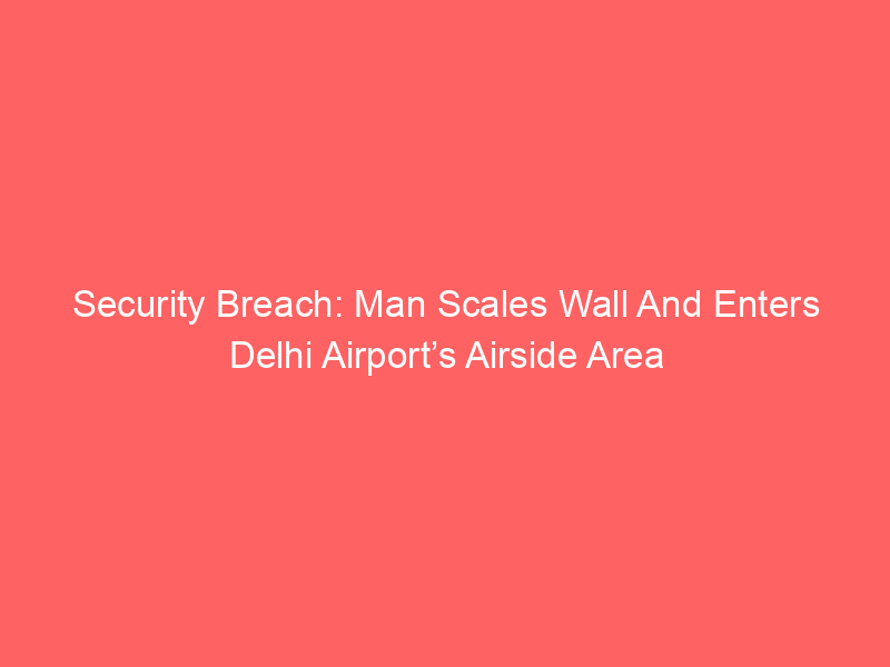 Security Breach: Man Scales Wall And Enters Delhi Airport’s Airside Area