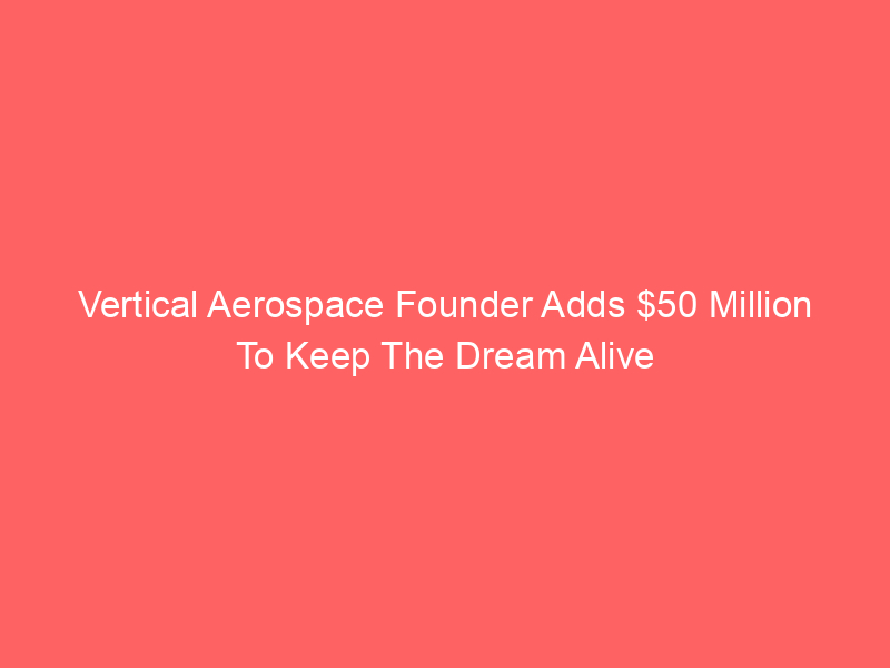 Vertical Aerospace Founder Adds $50 Million To Keep The Dream Alive
